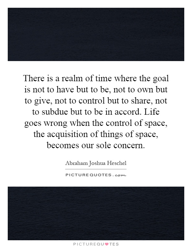 There is a realm of time where the goal is not to have but to be, not to own but to give, not to control but to share, not to subdue but to be in accord. Life goes wrong when the control of space, the acquisition of things of space, becomes our sole concern Picture Quote #1