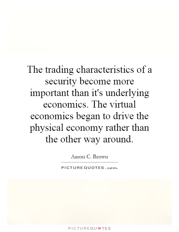 The trading characteristics of a security become more important than it's underlying economics. The virtual economics began to drive the physical economy rather than the other way around Picture Quote #1