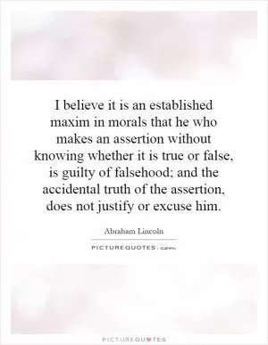 I believe it is an established maxim in morals that he who makes an assertion without knowing whether it is true or false, is guilty of falsehood; and the accidental truth of the assertion, does not justify or excuse him Picture Quote #1