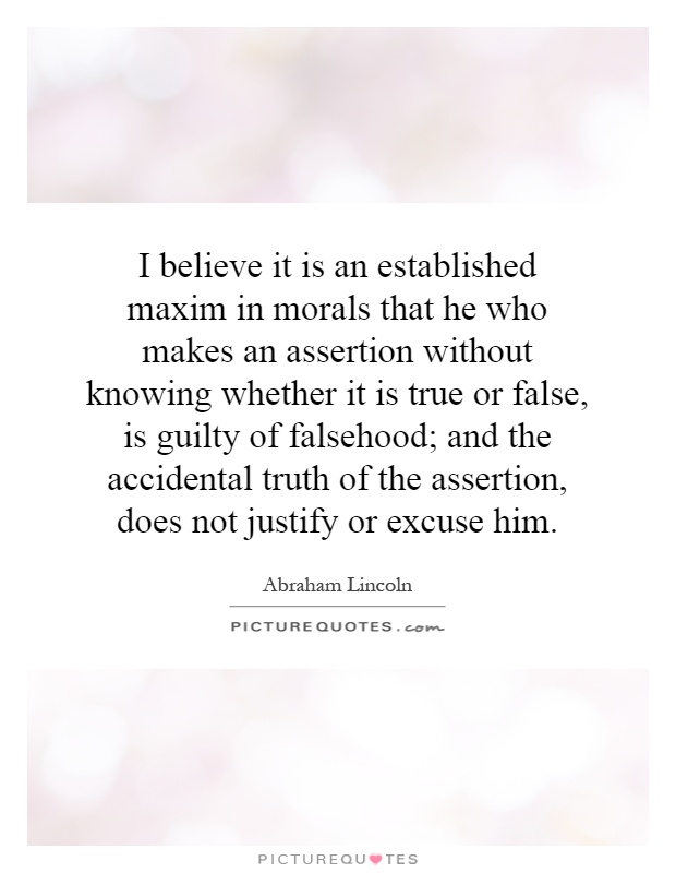 I believe it is an established maxim in morals that he who makes an assertion without knowing whether it is true or false, is guilty of falsehood; and the accidental truth of the assertion, does not justify or excuse him Picture Quote #1