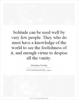 Solitude can be used well by very few people. They who do must have a knowledge of the world to see the foolishness of it, and enough virtue to despise all the vanity Picture Quote #1