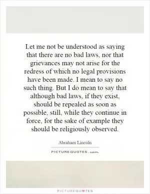 Let me not be understood as saying that there are no bad laws, nor that grievances may not arise for the redress of which no legal provisions have been made. I mean to say no such thing. But I do mean to say that although bad laws, if they exist, should be repealed as soon as possible, still, while they continue in force, for the sake of example they should be religiously observed Picture Quote #1