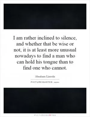 I am rather inclined to silence, and whether that be wise or not, it is at least more unusual nowadays to find a man who can hold his tongue than to find one who cannot Picture Quote #1