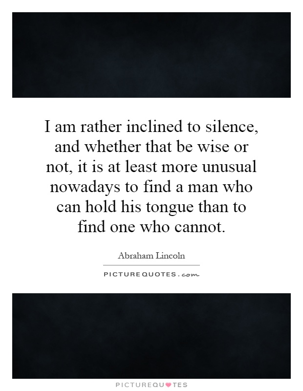 I am rather inclined to silence, and whether that be wise or not, it is at least more unusual nowadays to find a man who can hold his tongue than to find one who cannot Picture Quote #1