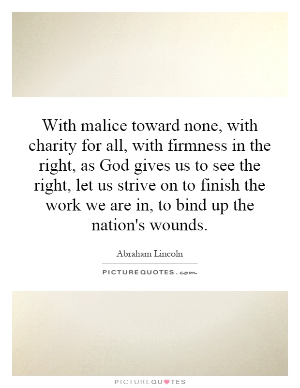 With malice toward none, with charity for all, with firmness in the right, as God gives us to see the right, let us strive on to finish the work we are in, to bind up the nation's wounds Picture Quote #1