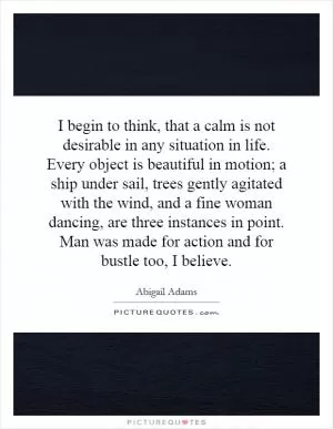 I begin to think, that a calm is not desirable in any situation in life. Every object is beautiful in motion; a ship under sail, trees gently agitated with the wind, and a fine woman dancing, are three instances in point. Man was made for action and for bustle too, I believe Picture Quote #1