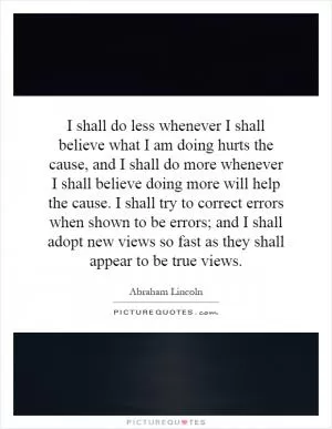 I shall do less whenever I shall believe what I am doing hurts the cause, and I shall do more whenever I shall believe doing more will help the cause. I shall try to correct errors when shown to be errors; and I shall adopt new views so fast as they shall appear to be true views Picture Quote #1