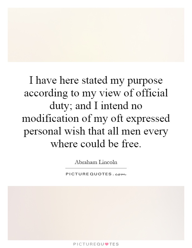 I have here stated my purpose according to my view of official duty; and I intend no modification of my oft expressed personal wish that all men every where could be free Picture Quote #1