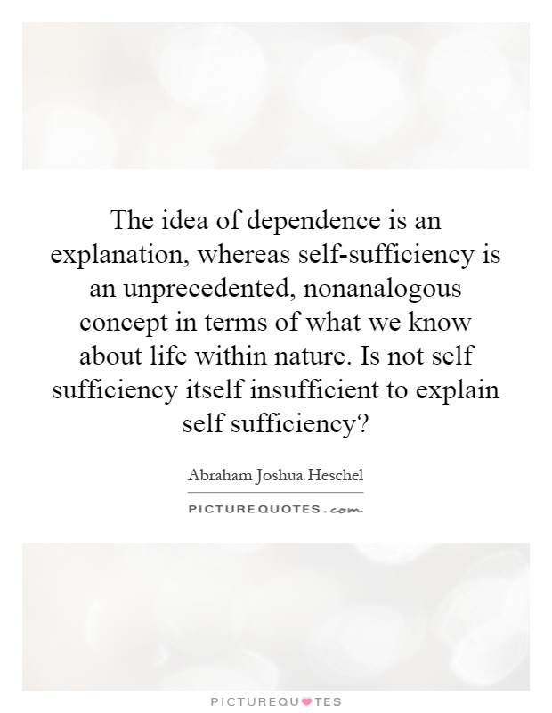 The idea of dependence is an explanation, whereas self-sufficiency is an unprecedented, nonanalogous concept in terms of what we know about life within nature. Is not self sufficiency itself insufficient to explain self sufficiency? Picture Quote #1