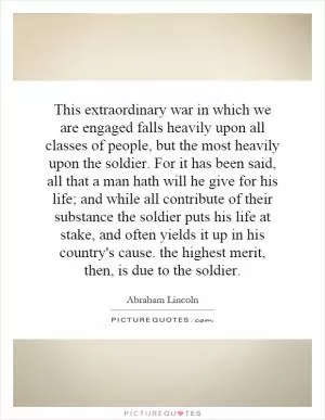 This extraordinary war in which we are engaged falls heavily upon all classes of people, but the most heavily upon the soldier. For it has been said, all that a man hath will he give for his life; and while all contribute of their substance the soldier puts his life at stake, and often yields it up in his country's cause. the highest merit, then, is due to the soldier Picture Quote #1