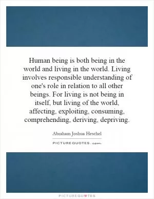 Human being is both being in the world and living in the world. Living involves responsible understanding of one's role in relation to all other beings. For living is not being in itself, but living of the world, affecting, exploiting, consuming, comprehending, deriving, depriving Picture Quote #1