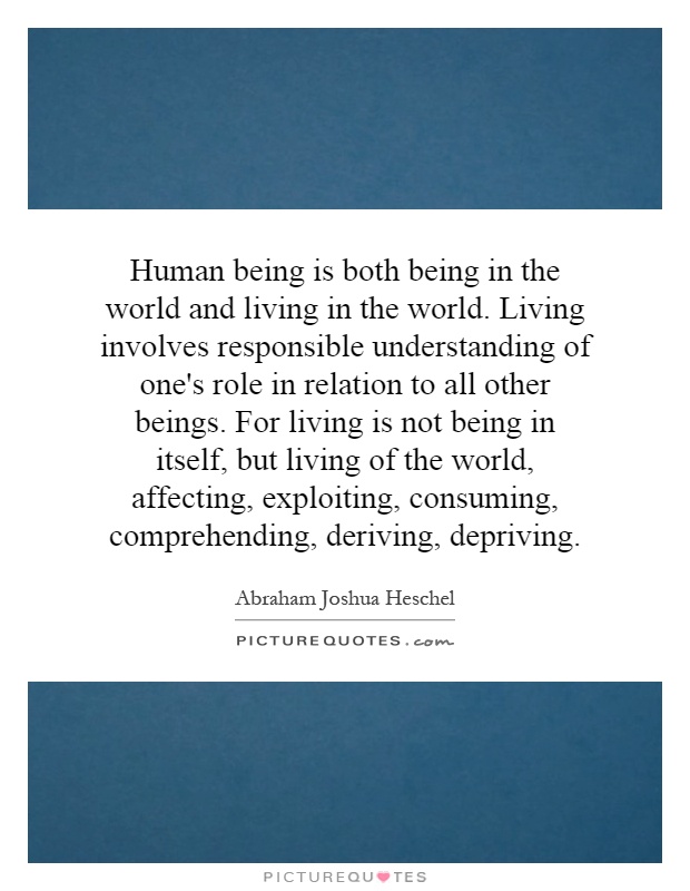Human being is both being in the world and living in the world. Living involves responsible understanding of one's role in relation to all other beings. For living is not being in itself, but living of the world, affecting, exploiting, consuming, comprehending, deriving, depriving Picture Quote #1
