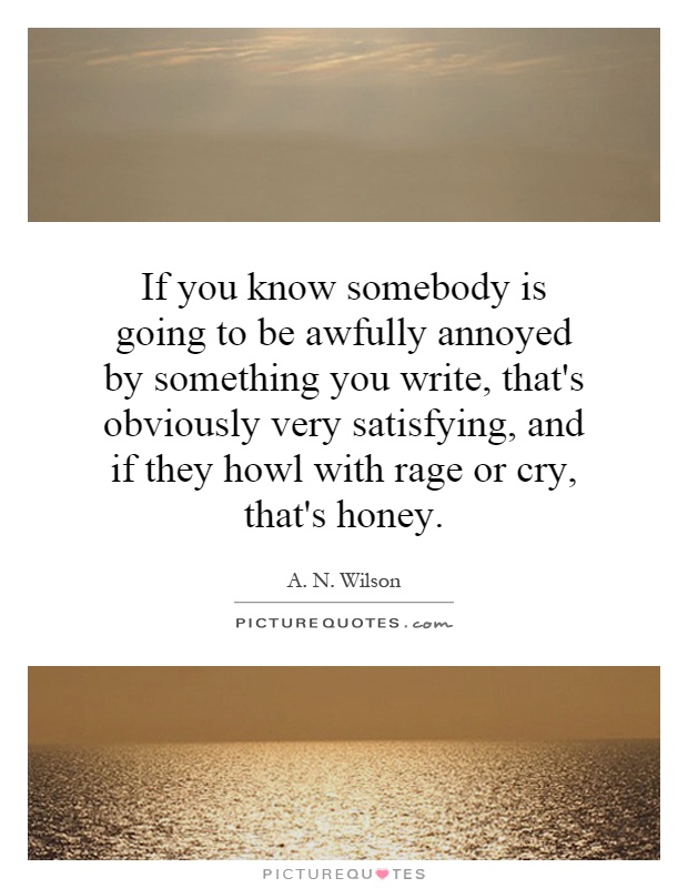If you know somebody is going to be awfully annoyed by something you write, that's obviously very satisfying, and if they howl with rage or cry, that's honey Picture Quote #1