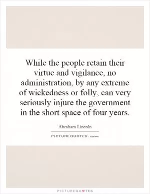 While the people retain their virtue and vigilance, no administration, by any extreme of wickedness or folly, can very seriously injure the government in the short space of four years Picture Quote #1