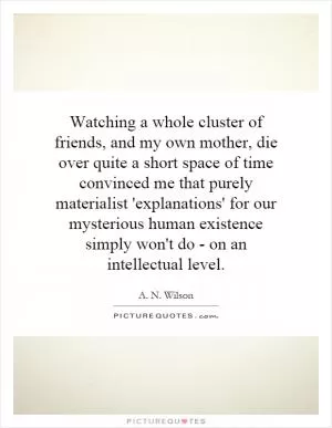Watching a whole cluster of friends, and my own mother, die over quite a short space of time convinced me that purely materialist 'explanations' for our mysterious human existence simply won't do - on an intellectual level Picture Quote #1