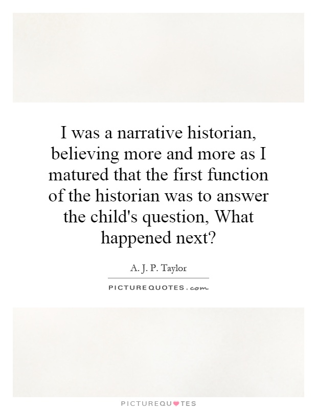 I was a narrative historian, believing more and more as I matured that the first function of the historian was to answer the child's question, What happened next? Picture Quote #1