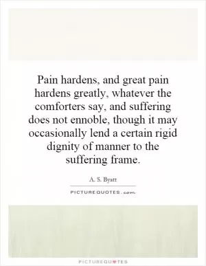 Pain hardens, and great pain hardens greatly, whatever the comforters say, and suffering does not ennoble, though it may occasionally lend a certain rigid dignity of manner to the suffering frame Picture Quote #1