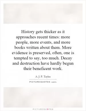 History gets thicker as it approaches recent times: more people, more events, and more books written about them. More evidence is preserved, often, one is tempted to say, too much. Decay and destruction have hardly begun their beneficent work Picture Quote #1