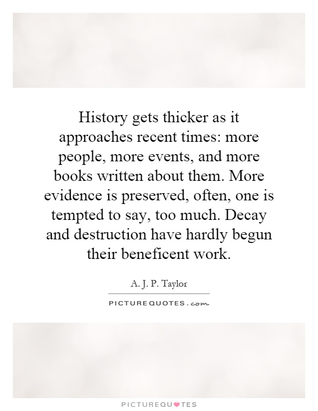 History gets thicker as it approaches recent times: more people, more events, and more books written about them. More evidence is preserved, often, one is tempted to say, too much. Decay and destruction have hardly begun their beneficent work Picture Quote #1