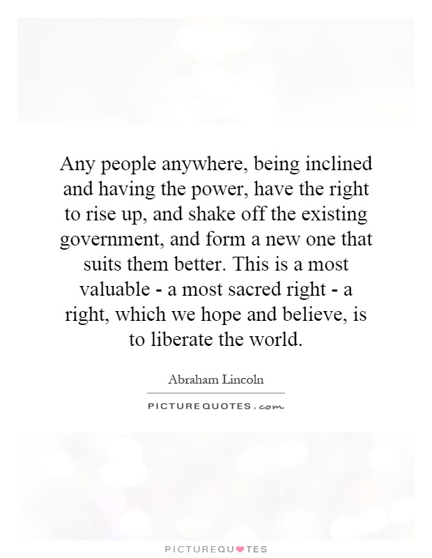 Any people anywhere, being inclined and having the power, have the right to rise up, and shake off the existing government, and form a new one that suits them better. This is a most valuable - a most sacred right - a right, which we hope and believe, is to liberate the world Picture Quote #1