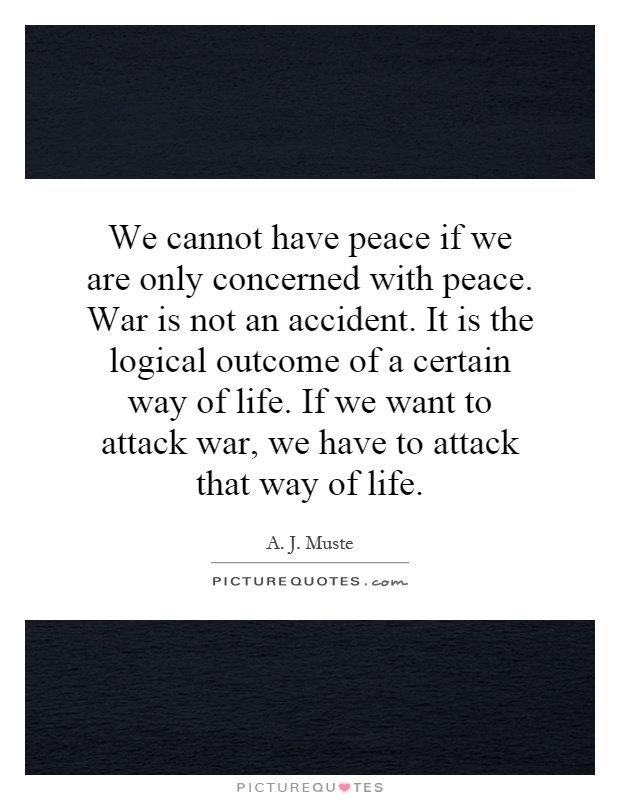 We cannot have peace if we are only concerned with peace. War is not an accident. It is the logical outcome of a certain way of life. If we want to attack war, we have to attack that way of life Picture Quote #1