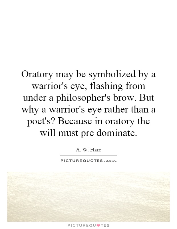 Oratory may be symbolized by a warrior's eye, flashing from under a philosopher's brow. But why a warrior's eye rather than a poet's? Because in oratory the will must pre dominate Picture Quote #1