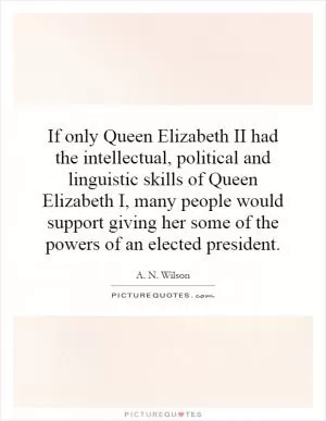 If only Queen Elizabeth II had the intellectual, political and linguistic skills of Queen Elizabeth I, many people would support giving her some of the powers of an elected president Picture Quote #1