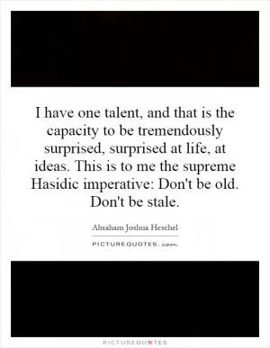 I have one talent, and that is the capacity to be tremendously surprised, surprised at life, at ideas. This is to me the supreme Hasidic imperative: Don't be old. Don't be stale Picture Quote #1