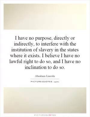 I have no purpose, directly or indirectly, to interfere with the institution of slavery in the states where it exists. I believe I have no lawful right to do so, and I have no inclination to do so Picture Quote #1