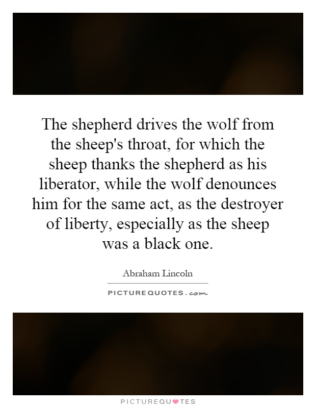 The shepherd drives the wolf from the sheep's throat, for which the sheep thanks the shepherd as his liberator, while the wolf denounces him for the same act, as the destroyer of liberty, especially as the sheep was a black one Picture Quote #1