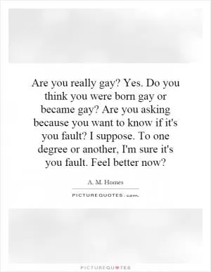 Are you really gay? Yes. Do you think you were born gay or became gay? Are you asking because you want to know if it's you fault? I suppose. To one degree or another, I'm sure it's you fault. Feel better now? Picture Quote #1