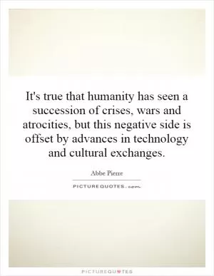 It's true that humanity has seen a succession of crises, wars and atrocities, but this negative side is offset by advances in technology and cultural exchanges Picture Quote #1