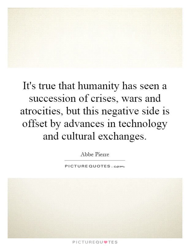 It's true that humanity has seen a succession of crises, wars and atrocities, but this negative side is offset by advances in technology and cultural exchanges Picture Quote #1