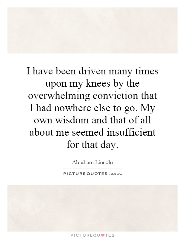 I have been driven many times upon my knees by the overwhelming conviction that I had nowhere else to go. My own wisdom and that of all about me seemed insufficient for that day Picture Quote #1