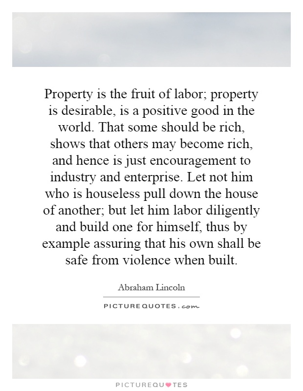 Property is the fruit of labor; property is desirable, is a positive good in the world. That some should be rich, shows that others may become rich, and hence is just encouragement to industry and enterprise. Let not him who is houseless pull down the house of another; but let him labor diligently and build one for himself, thus by example assuring that his own shall be safe from violence when built Picture Quote #1