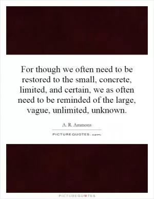 For though we often need to be restored to the small, concrete, limited, and certain, we as often need to be reminded of the large, vague, unlimited, unknown Picture Quote #1
