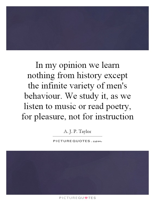 In my opinion we learn nothing from history except the infinite variety of men's behaviour. We study it, as we listen to music or read poetry, for pleasure, not for instruction Picture Quote #1