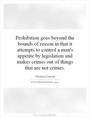 Prohibition goes beyond the bounds of reason in that it attempts to control a man's appetite by legislation and makes crimes out of things that are not crimes Picture Quote #1