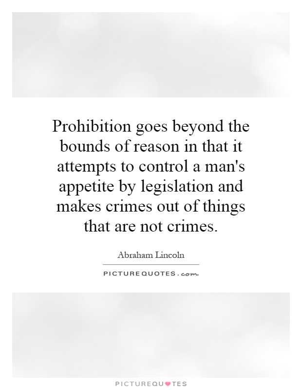 Prohibition goes beyond the bounds of reason in that it attempts to control a man's appetite by legislation and makes crimes out of things that are not crimes Picture Quote #1