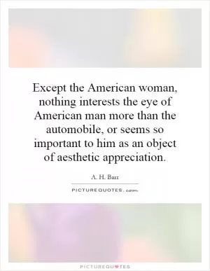 Except the American woman, nothing interests the eye of American man more than the automobile, or seems so important to him as an object of aesthetic appreciation Picture Quote #1