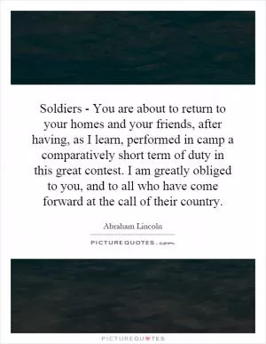 Soldiers - You are about to return to your homes and your friends, after having, as I learn, performed in camp a comparatively short term of duty in this great contest. I am greatly obliged to you, and to all who have come forward at the call of their country Picture Quote #1