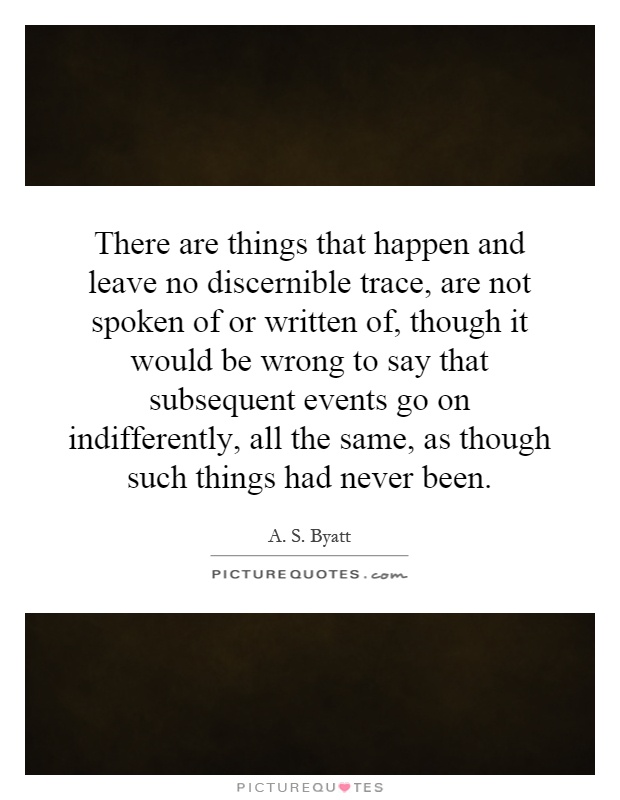 There are things that happen and leave no discernible trace, are not spoken of or written of, though it would be wrong to say that subsequent events go on indifferently, all the same, as though such things had never been Picture Quote #1