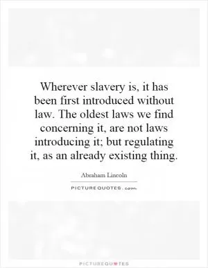 Wherever slavery is, it has been first introduced without law. The oldest laws we find concerning it, are not laws introducing it; but regulating it, as an already existing thing Picture Quote #1
