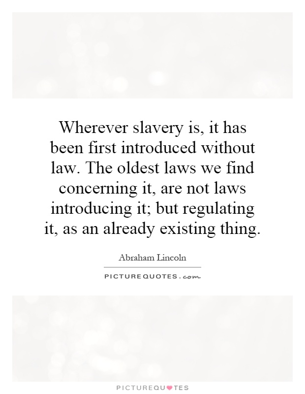 Wherever slavery is, it has been first introduced without law. The oldest laws we find concerning it, are not laws introducing it; but regulating it, as an already existing thing Picture Quote #1