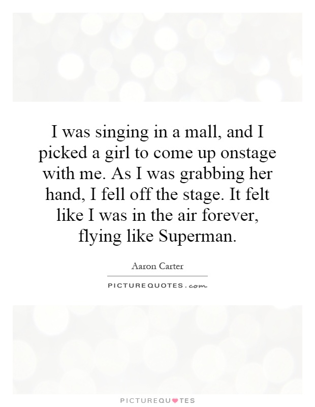 I was singing in a mall, and I picked a girl to come up onstage with me. As I was grabbing her hand, I fell off the stage. It felt like I was in the air forever, flying like Superman Picture Quote #1
