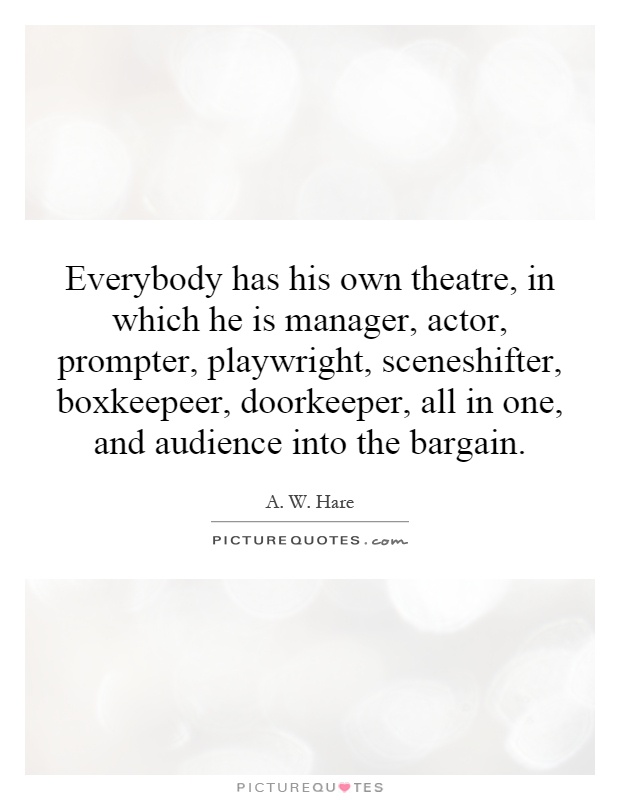 Everybody has his own theatre, in which he is manager, actor, prompter, playwright, sceneshifter, boxkeepeer, doorkeeper, all in one, and audience into the bargain Picture Quote #1