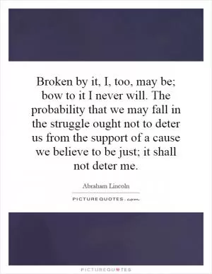 Broken by it, I, too, may be; bow to it I never will. The probability that we may fall in the struggle ought not to deter us from the support of a cause we believe to be just; it shall not deter me Picture Quote #1
