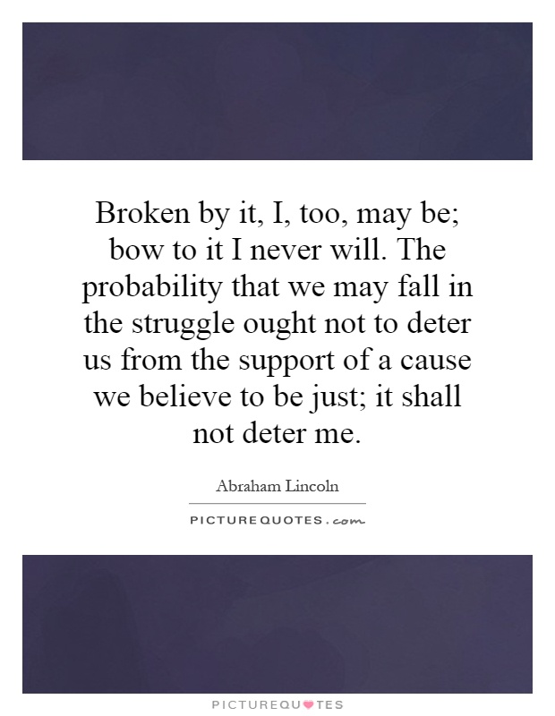 Broken by it, I, too, may be; bow to it I never will. The probability that we may fall in the struggle ought not to deter us from the support of a cause we believe to be just; it shall not deter me Picture Quote #1