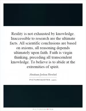 Reality is not exhausted by knowledge. Inaccessible to research are the ultimate facts. All scientific conclusions are based on axioms, all reasoning depends ultimately upon faith. Faith is virgin thinking, preceding all transcendent knowledge. To believe is to abide at the extremities of spirit Picture Quote #1