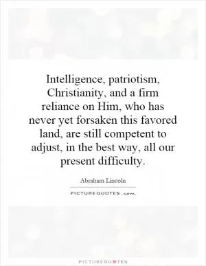 Intelligence, patriotism, Christianity, and a firm reliance on Him, who has never yet forsaken this favored land, are still competent to adjust, in the best way, all our present difficulty Picture Quote #1